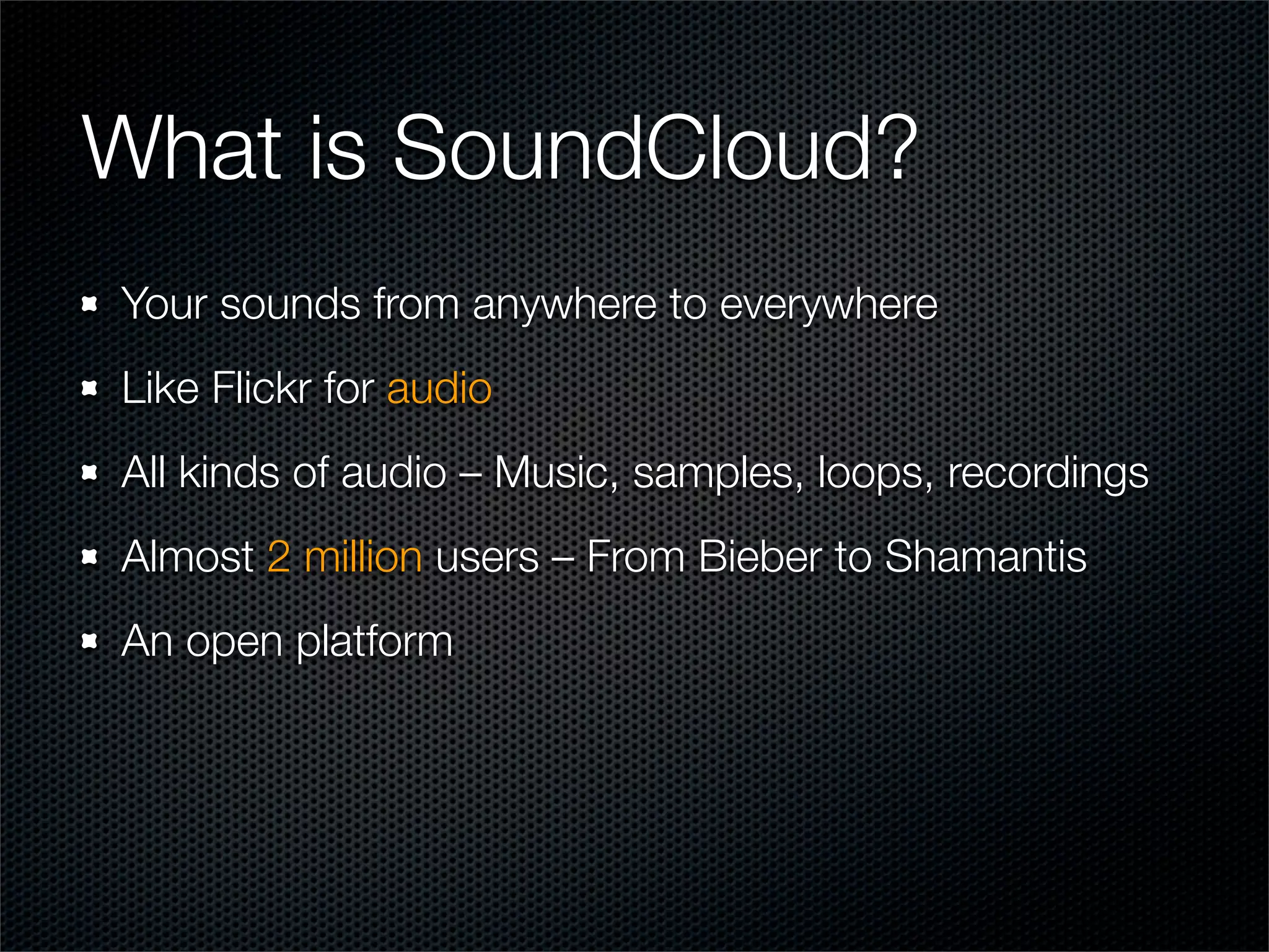 What is SoundCloud?
Your sounds from anywhere to everywhere
Like Flickr for audio
All kinds of audio – Music, samples, loops, recordings
Almost 2 million users – From Bieber to Shamantis
An open platform
 