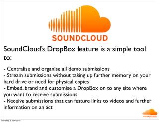 SoundCloud’s DropBox feature is a simple tool
  to:
  - Centralise and organise all demo submissions
  - Stream submissions without taking up further memory on your
  hard drive or need for physical copies
  - Embed, brand and customise a DropBox on to any site where
  you want to receive submissions
  - Receive submissions that can feature links to videos and further
  information on an act

Thursday, 3 June 2010
 