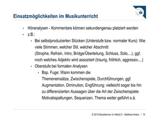 Einsatzmöglichkeiten im Musikunterricht Höranalysen - Kommentare können sekundengenau platziert werden z.B.: Bei selbstproduzierten Stücken (Unterstufe bzw. normaler Kurs): Wie viele Stimmen, welcher Stil, welcher Abschnitt (Strophe, Refrain, Intro, Bridge/Überleitung, Schluss, Solo,...), ggf. noch welches Adjektiv wird assoziiert (traurig, fröhlich, aggressiv,...)  Oberstufe bei formalen Analysen Bsp. Fuge: Wann kommen die Themeneinsätze, Zwischenspiele, Durchführungen, ggf. Augmentation, Diminution, Engführung; vielleicht sogar bis hin zu differenzierten Aussagen über die Art der Zwischenspiele: Motivabspaltungen, Sequenzen, Thema weiter geführt o.ä.  /  