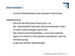 Unterrichtsidee 1 mit einer Unterstufenklasse ohne besondere Vorkenntnisse Aufgabenstellung: hört Euch das Stück (siehe Wave) gut an - es gibt  unterschiedliche Abschnitte eines Euch bekannten Liedes - wir wollen zusammentragen, was Ihr hört...  bitte markiert mit Kommentarfeldern, wo ein neuer Abschnitt beginnt und versucht in Eurer Sprache auszudrücken, worin die Veränderung liegt...  es gibt keine falschen Beobachtungen! /  