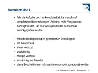Unterrichtsidee 1 falls die Aufgabe doch zu kompliziert ist, kann auch auf vorgefertigte Beschreibungen (Achtung, mehr Vorgaben als benötigt werden, um es etwas spannender zu machen) zurückgegriffen werden: Melodie mit Begleitung (in gebrochenen Dreiklängen)  als Trauermusik  etwas verjazzt zweistimmig rockige Variante  einstimmig, nur Melodie diese Beschreibungen müssen dann nur noch zugeordnet werden  /  
