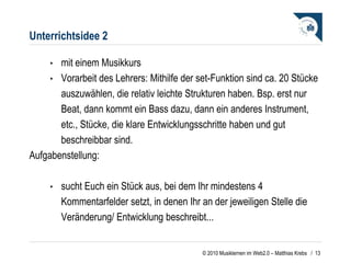 Unterrichtsidee 2 mit einem Musikkurs  Vorarbeit des Lehrers: Mithilfe der set-Funktion sind ca. 20 Stücke auszuwählen, die relativ leichte Strukturen haben. Bsp. erst nur Beat, dann kommt ein Bass dazu, dann ein anderes Instrument, etc., Stücke, die klare Entwicklungsschritte haben und gut beschreibbar sind.   Aufgabenstellung:   sucht Euch ein Stück aus, bei dem Ihr mindestens 4 Kommentarfelder setzt, in denen Ihr an der jeweiligen Stelle die Veränderung/ Entwicklung beschreibt...    /  