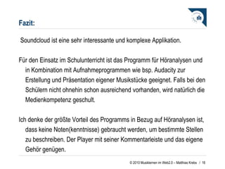 Fazit:   Soundcloud ist eine sehr interessante und komplexe Applikation.  Für den Einsatz im Schulunterricht ist das Programm für Höranalysen und in Kombination mit Aufnahmeprogrammen wie bsp. Audacity zur Erstellung und Präsentation eigener Musikstücke geeignet. Falls bei den Schülern nicht ohnehin schon ausreichend vorhanden, wird natürlich die Medienkompetenz geschult. Ich denke der größte Vorteil des Programms in Bezug auf Höranalysen ist, dass keine Noten(kenntnisse) gebraucht werden, um bestimmte Stellen zu beschreiben. Der Player mit seiner Kommentarleiste und das eigene Gehör genügen.   /  