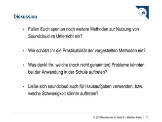 Diskussion Fallen Euch spontan noch weitere Methoden zur Nutzung von Soundcloud im Unterricht ein?  Wie schätzt Ihr die Praktikabilität der vorgestellten Methoden ein? Was denkt Ihr, welche (noch nicht genannten) Probleme könnten bei der Anwendung in der Schule auftreten? Ließe sich soundcloud auch für Hausaufgaben verwenden, bzw. welche Schwierigkeit könnte auftreten?  /  