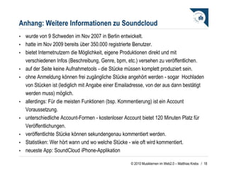 Anhang: Weitere Informationen zu Soundcloud wurde von 9 Schweden im Nov 2007 in Berlin entwickelt. hatte im Nov 2009 bereits über 350.000 registrierte Benutzer. bietet Internetnutzern die Möglichkeit, eigene Produktionen direkt und mit verschiedenen Infos (Beschreibung, Genre, bpm, etc.) versehen zu veröffentlichen.  auf der Seite keine Aufnahmetools - die Stücke müssen komplett produziert sein.   ohne Anmeldung können frei zugängliche Stücke angehört werden - sogar  Hochladen von Stücken ist (lediglich mit Angabe einer Emailadresse, von der aus dann bestätigt werden muss) möglich. allerdings: Für die meisten Funktionen (bsp. Kommentierung) ist ein Account Voraussetzung.  unterschiedliche Account-Formen - kostenloser Account bietet 120 Minuten Platz für Veröffentlichungen.  veröffentlichte Stücke können sekundengenau kommentiert werden. Statistiken: Wer hört wann und wo welche Stücke - wie oft wird kommentiert. neueste App: SoundCloud iPhone-Applikation /  