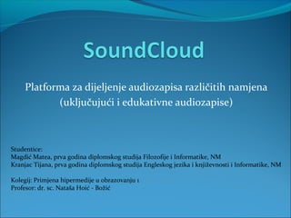 Platforma za dijeljenje audiozapisa različitih namjena
            (uključujući i edukativne audiozapise)



Studentice:
Magdić Matea, prva godina diplomskog studija Filozofije i Informatike, NM
Kranjac Tijana, prva godina diplomskog studija Engleskog jezika i književnosti i Informatike, NM

Kolegij: Primjena hipermedije u obrazovanju 1
Profesor: dr. sc. Nataša Hoić - Božić
 