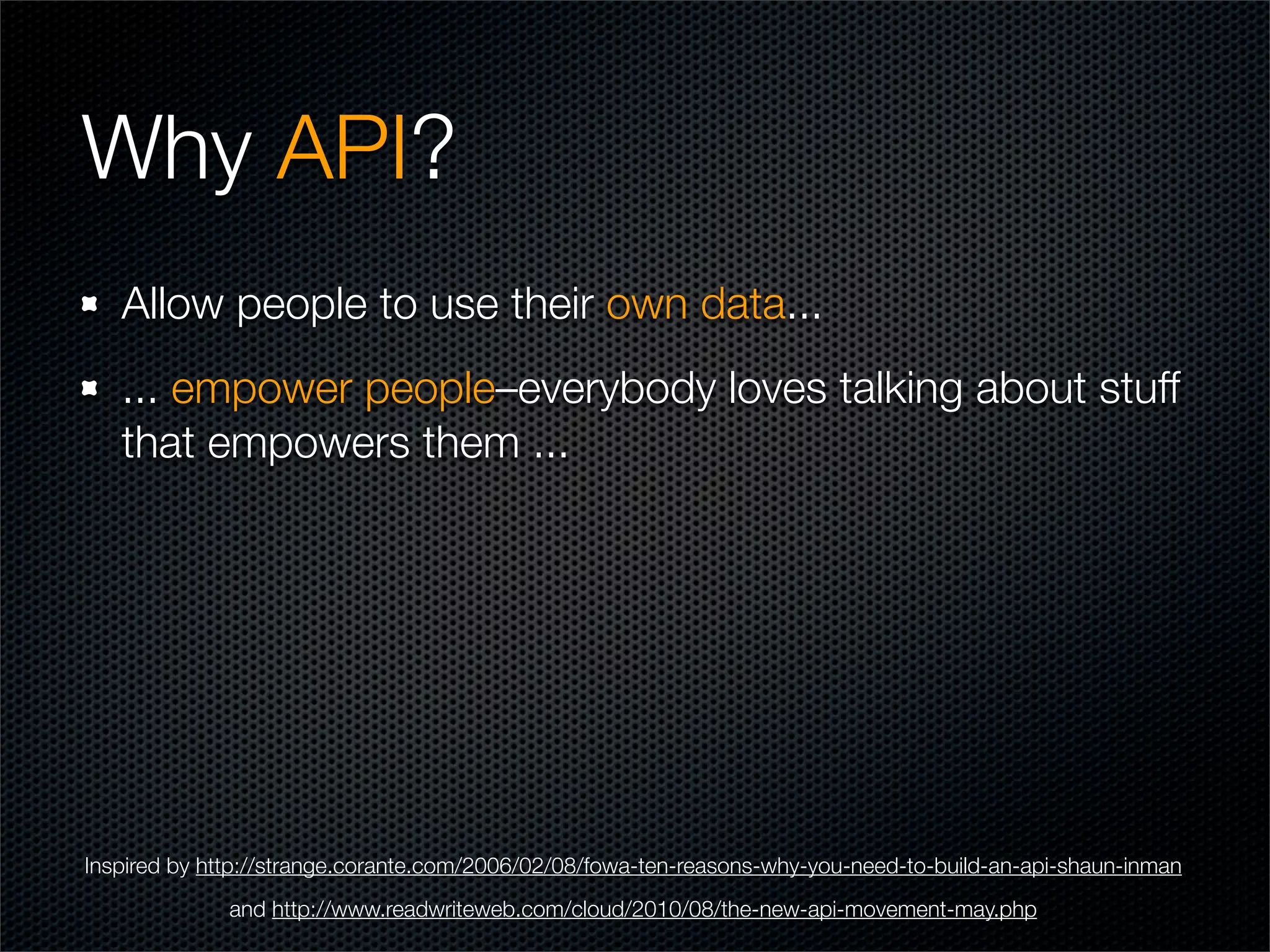 Why API?
   Allow people to use their own data...
   ... empower people–everybody loves talking about stuff
   that empowers them ...




Inspired by http://strange.corante.com/2006/02/08/fowa-ten-reasons-why-you-need-to-build-an-api-shaun-inman
              and http://www.readwriteweb.com/cloud/2010/08/the-new-api-movement-may.php
 