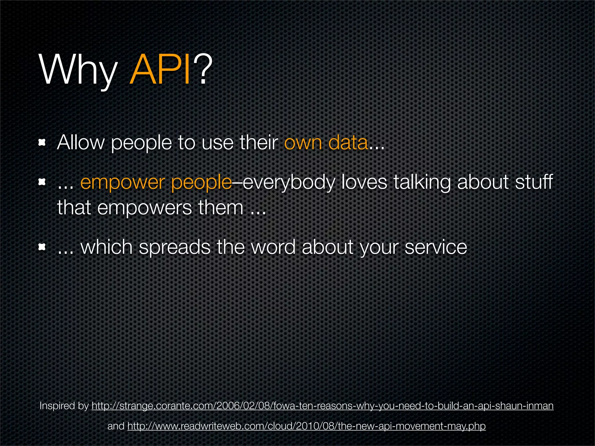 Why API?
   Allow people to use their own data...
   ... empower people–everybody loves talking about stuff
   that empowers them ...
   ... which spreads the word about your service




Inspired by http://strange.corante.com/2006/02/08/fowa-ten-reasons-why-you-need-to-build-an-api-shaun-inman
              and http://www.readwriteweb.com/cloud/2010/08/the-new-api-movement-may.php
 