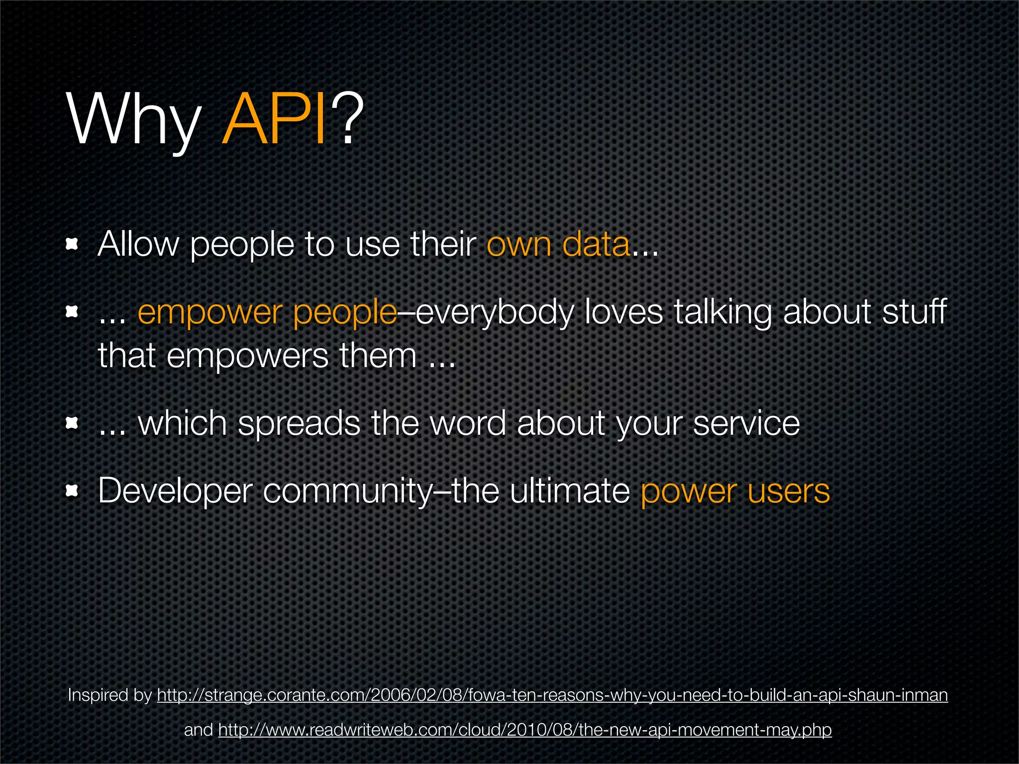 Why API?
   Allow people to use their own data...
   ... empower people–everybody loves talking about stuff
   that empowers them ...
   ... which spreads the word about your service
   Developer community–the ultimate power users




Inspired by http://strange.corante.com/2006/02/08/fowa-ten-reasons-why-you-need-to-build-an-api-shaun-inman
              and http://www.readwriteweb.com/cloud/2010/08/the-new-api-movement-may.php
 