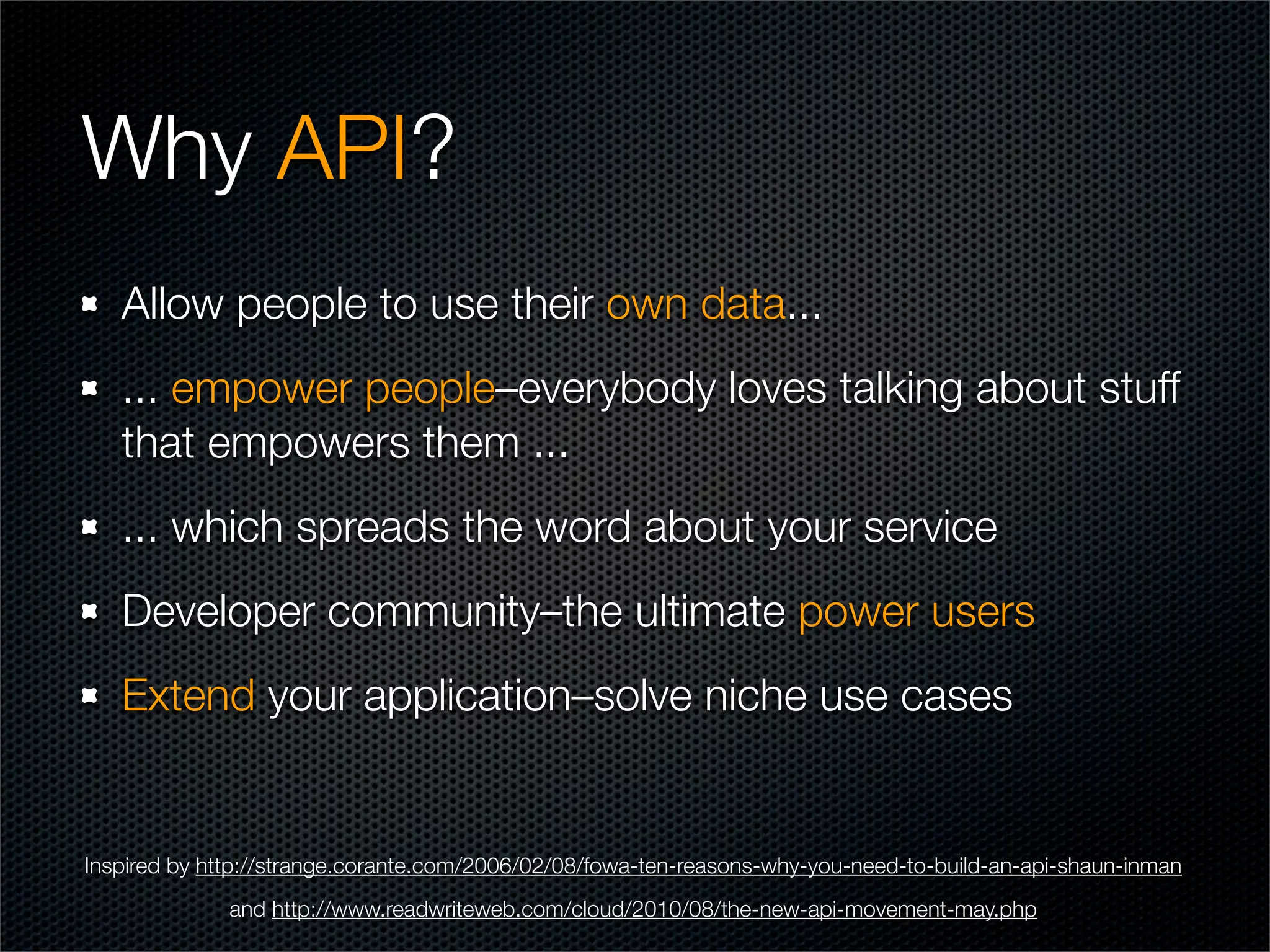 Why API?
   Allow people to use their own data...
   ... empower people–everybody loves talking about stuff
   that empowers them ...
   ... which spreads the word about your service
   Developer community–the ultimate power users
   Extend your application–solve niche use cases


Inspired by http://strange.corante.com/2006/02/08/fowa-ten-reasons-why-you-need-to-build-an-api-shaun-inman
              and http://www.readwriteweb.com/cloud/2010/08/the-new-api-movement-may.php
 