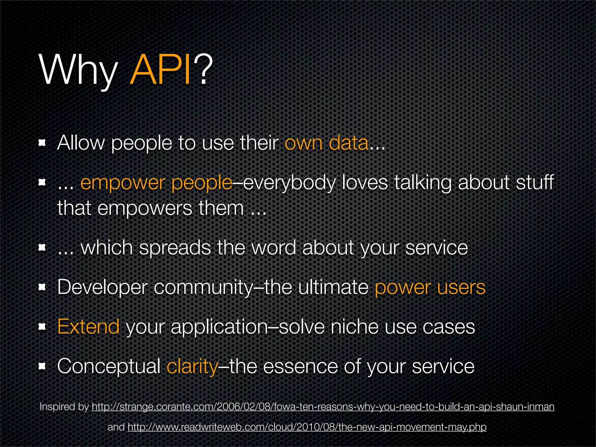 Why API?
   Allow people to use their own data...
   ... empower people–everybody loves talking about stuff
   that empowers them ...
   ... which spreads the word about your service
   Developer community–the ultimate power users
   Extend your application–solve niche use cases
   Conceptual clarity–the essence of your service
Inspired by http://strange.corante.com/2006/02/08/fowa-ten-reasons-why-you-need-to-build-an-api-shaun-inman
              and http://www.readwriteweb.com/cloud/2010/08/the-new-api-movement-may.php
 