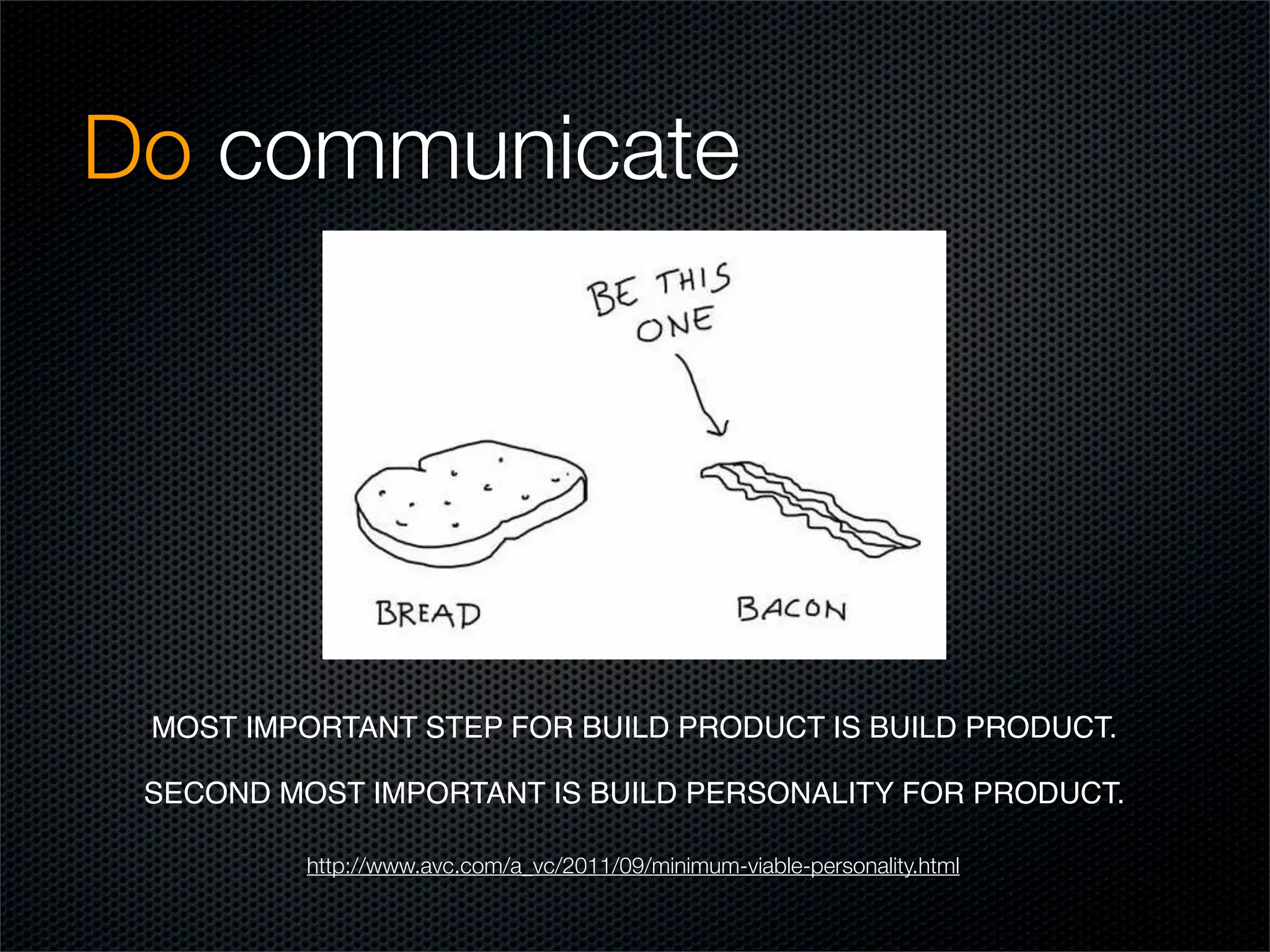 Do communicate




 MOST IMPORTANT STEP FOR BUILD PRODUCT IS BUILD PRODUCT. 

 SECOND MOST IMPORTANT IS BUILD PERSONALITY FOR PRODUCT. 

          http://www.avc.com/a_vc/2011/09/minimum-viable-personality.html
 