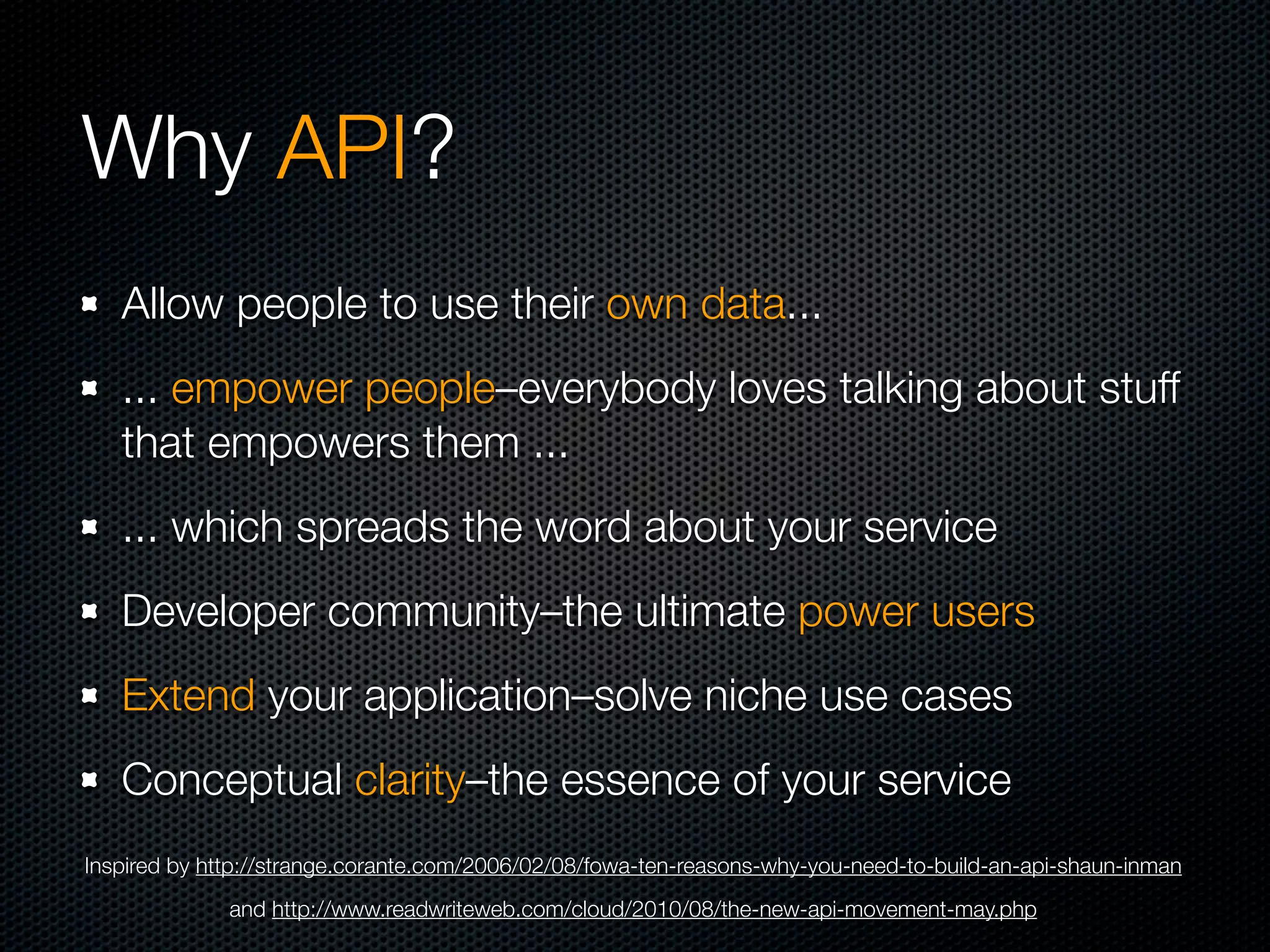 Why API?
   Allow people to use their own data...
   ... empower people–everybody loves talking about stuff
   that empowers them ...
   ... which spreads the word about your service
   Developer community–the ultimate power users
   Extend your application–solve niche use cases
   Conceptual clarity–the essence of your service
Inspired by http://strange.corante.com/2006/02/08/fowa-ten-reasons-why-you-need-to-build-an-api-shaun-inman
              and http://www.readwriteweb.com/cloud/2010/08/the-new-api-movement-may.php
 