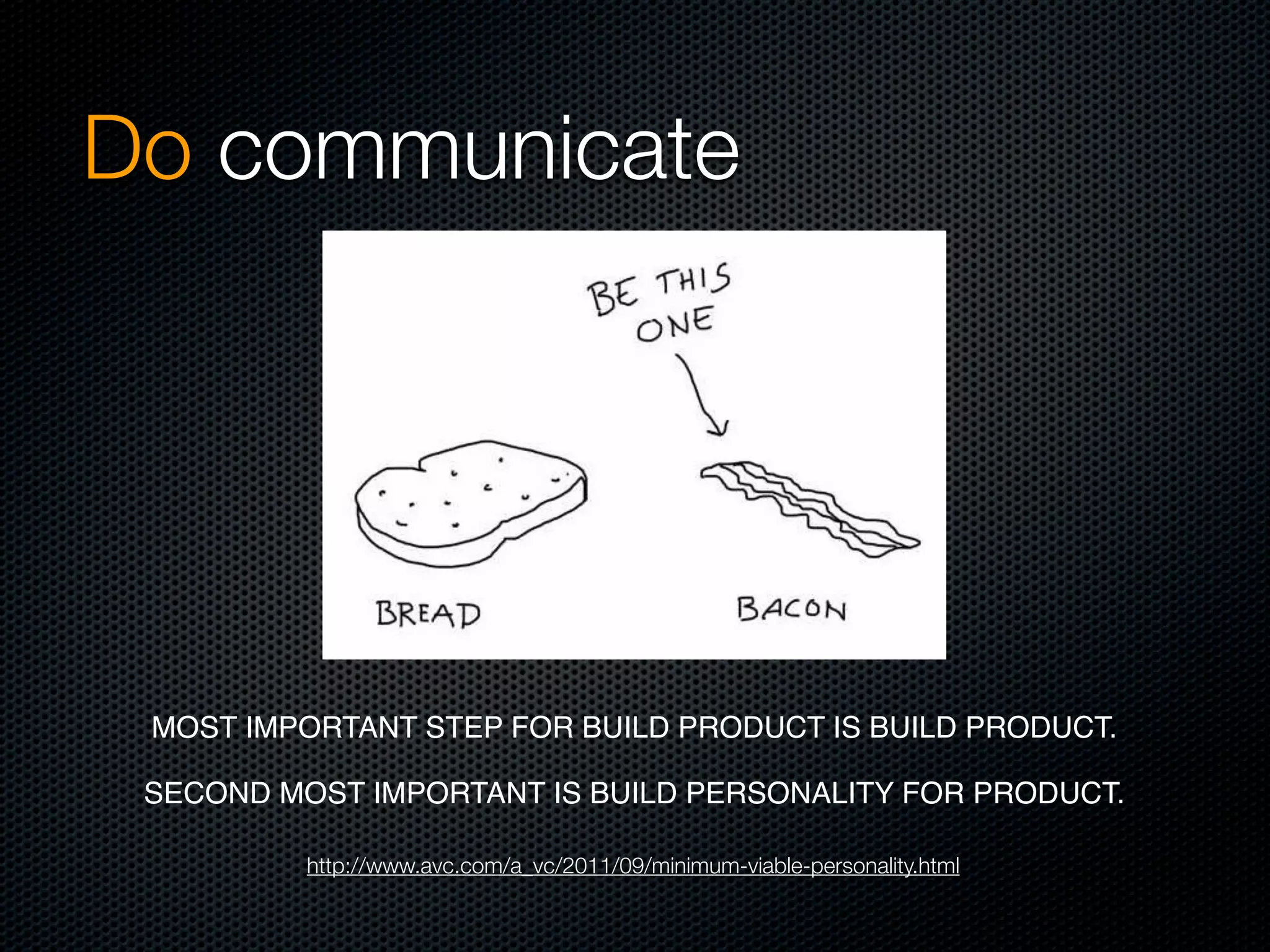 Do communicate




 MOST IMPORTANT STEP FOR BUILD PRODUCT IS BUILD PRODUCT. 

 SECOND MOST IMPORTANT IS BUILD PERSONALITY FOR PRODUCT. 

          http://www.avc.com/a_vc/2011/09/minimum-viable-personality.html
 