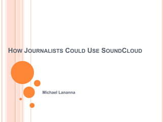 HOW JOURNALISTS COULD USE SOUNDCLOUD




         Michael Lananna
 