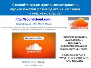 Создайте архив аудиоиллюстраций и
аудиосюжетов размещайте их на своём
интернет-ресурсе!
Позволяет создавать
аудиоархивы и
размещать
аудиоиллюстрации на
вашем сайте или блоге.
Поддерживает AIFF,
WAVE, FLAC, OGG, MP3,
AAC форматы
http://soundcloud.com
 