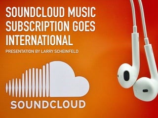 SOUNDCLOUD MUSIC
SUBSCRIPTION GOES
INTERNATIONAL
PRESENTATION BY LARRY SCHEINFELD
 