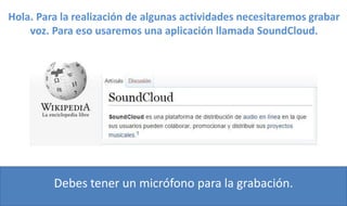 Hola. Para la realización de algunas actividades necesitaremos grabar
voz. Para eso usaremos una aplicación llamada SoundCloud.
Debes tener un micrófono para la grabación.
 