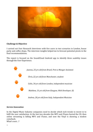  1	
  	
  
Soundcloud	
  User	
  Researcher	
  Role	
  -­‐	
  Renzo	
  D’Andrea	
  
	
  
	
   	
  
	
  
	
  
	
  
	
  
Challenge	
  &	
  Objective	
  
	
  
I	
  carried	
  out	
  User	
  Research	
  Interviews	
  with	
  five	
  users	
  in	
  two	
  scenarios	
  in	
  London,	
  house	
  
party	
  and	
  coffee	
  shops.	
  The	
  interview	
  insights	
  helped	
  me	
  to	
  forecast	
  potential	
  pivots	
  in	
  the	
  
final	
  recommendations.	
  
	
  
The	
   report	
   is	
   focused	
   on	
   the	
   SoundCloud	
   Android	
   app	
   to	
   identify	
   three	
   usability	
   issues	
  
through	
  the	
  User	
  Experience.	
  
	
  
	
  
	
  	
  	
  	
  	
  	
  	
  	
  	
   	
  	
  	
  	
  	
  	
  	
  	
  	
  	
  	
  	
  	
  	
  Joanna,	
  25	
  yrs	
  old	
  from	
  Brazil,	
  Pret-­‐a-­‐Manger	
  Assistant	
  
	
  
	
  	
  	
  	
  	
  	
  	
  	
  	
  	
  	
  	
  	
  	
  	
  	
  	
  	
  	
   	
  	
  	
  	
  	
  	
  	
  Chris,	
  22	
  yrs	
  old	
  from	
  Manchester,	
  student	
  
	
  
	
  	
  	
  	
  	
  	
  	
  	
  	
  	
  	
   	
  	
  	
  	
  	
  	
  	
  	
  	
  	
  	
  	
  	
  	
  	
  Colin,	
  34	
  yrs	
  old	
  from	
  London,	
  independent	
  musician	
  
	
  
	
  	
  	
  	
  	
  	
  	
  	
  	
  	
  	
  	
  	
  	
  	
  	
  	
  	
  	
  	
  	
  	
  	
   	
  	
  	
  	
  Matthew,	
  31	
  yrs	
  old	
  from	
  Glasgow,	
  Web	
  Developer,	
  DJ	
  	
  	
  	
  	
  	
  
	
  
	
  	
  	
  	
  	
  	
  	
  	
  	
  	
  	
  	
  	
  	
   	
  	
  	
  	
  	
  	
  	
  	
  	
  	
  	
  	
  Andrea,	
  28	
  yrs	
  old	
  from	
  Italy,	
  Independent	
  Musician	
  
	
  
	
  
	
  
Service	
  Innovation	
  	
  
	
  
In	
  the	
  Digital	
  Music	
  Industry	
  companies	
  need	
  to	
  decide	
  which	
  tech	
  trends	
  to	
  invest	
  in	
  to	
  
fulfil	
  the	
  user	
  satisfaction.	
  In	
  the	
  last	
  two	
  decades	
  the	
  MP3	
  and	
  iTunes	
  buried	
  the	
  CD,	
  then	
  
online	
   streaming	
   is	
   killing	
   MP3	
   and	
   iTunes,	
   and	
   now	
   the	
   Vinyl	
   is	
   showing	
   a	
   modest	
  
comeback.	
  	
  
What’s	
  next…?	
  
 