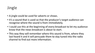 Jingle
• A jingle could be used for adverts or shows.
• It’s a sound that is used so that the producer’s target audience can
recognise where the sound is from immediately.
• I could use this at the beginning of every broadcast to let my audience
know that the news broadcast is about to start.
• This way they will remember where this sound is from, where they
last heard it and it will persuade them to stay tuned into the radio
channel to find out more information.
 