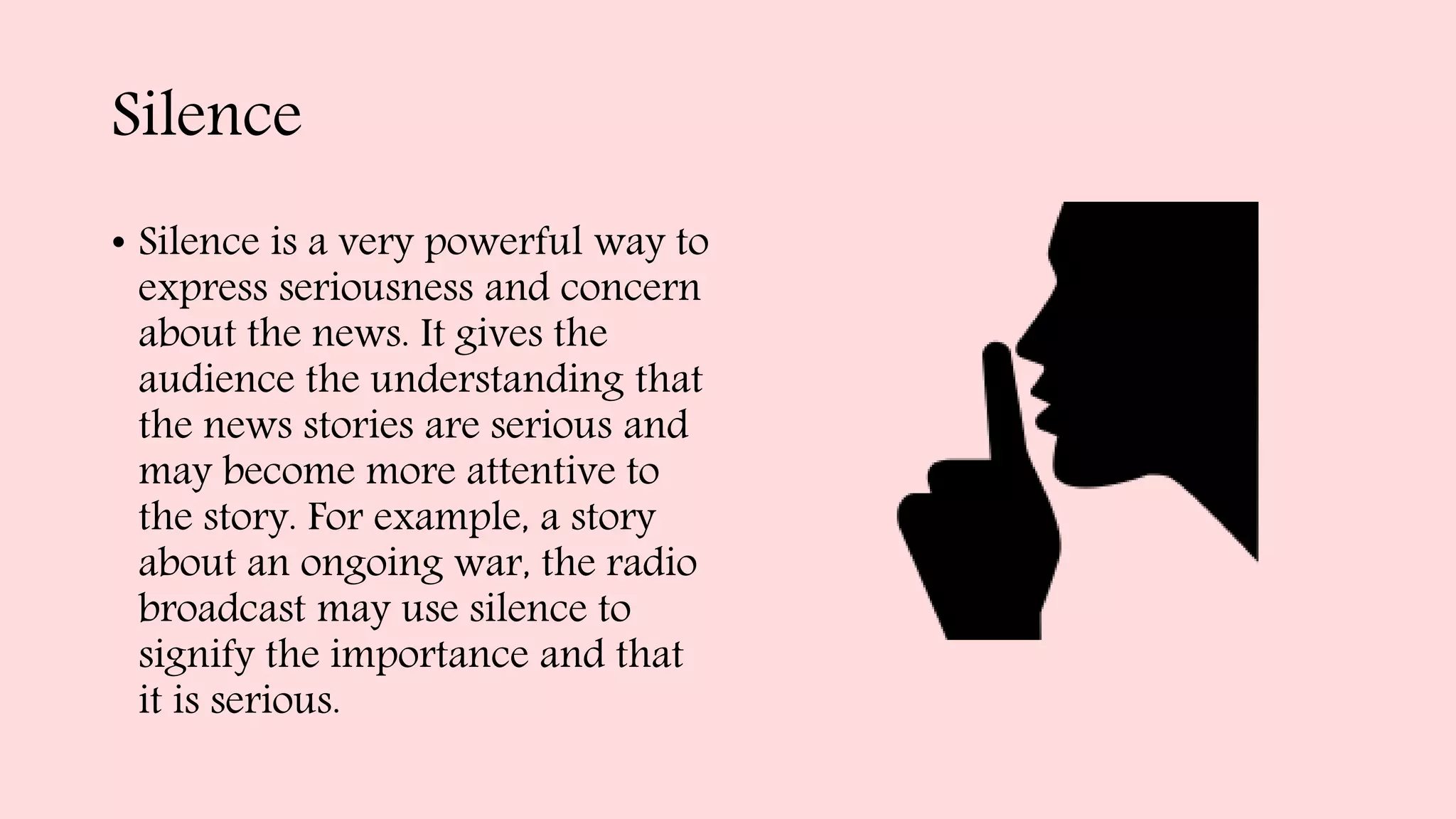 Silence
• Silence is a very powerful way to
express seriousness and concern
about the news. It gives the
audience the understanding that
the news stories are serious and
may become more attentive to
the story. For example, a story
about an ongoing war, the radio
broadcast may use silence to
signify the importance and that
it is serious.
 