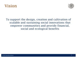Vision To support the design, creation and cultivation of scalable and sustaining social innovations that empower communities and provide financial, social and ecological benefits 