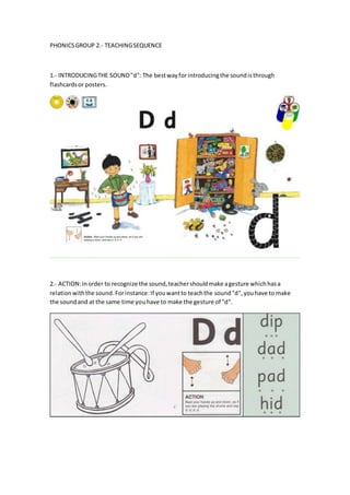 PHONICSGROUP 2.- TEACHINGSEQUENCE
1.- INTRODUCINGTHE SOUND"d": The bestwayfor introducingthe soundisthrough
flashcardsor posters.
2.- ACTION:Inorder to recognize the sound,teachershouldmake agesture whichhasa
relationwiththe sound.Forinstance:If youwantto teachthe sound"d",youhave to make
the soundand at the same time youhave to make the gesture of "d".
 