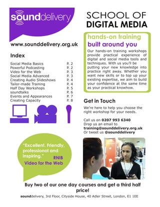 hands-on training
www.sounddelivery.org.uk                      built around you
                                              Our hands-on training workshops
Index                                         provide practical experience of
                                              digital and social media tools and
Social Media Basics              P.   2       techniques. With us you’ll be
Powerful Podcasting              P.   2       putting your new knowledge into
Video for the Web                P.   3       practice right away. Whether you
Social Media Advanced            P.   3       want new skills or to top up your
Creating Audio Slideshows        P.   4       existing expertise, we aim to build
Tailor-made Training             P.   4       your confidence at the same time
Half Day Workshops               P.   5       as your practical knowhow.
soundtalks                       P.   6
Events and Appearances           P.   7
Creating Capacity                P.   8     Get in Touch
                                            We’re here to help you choose the
                                            right workshop for your needs.

                                            Call us on 0207 993 6340
                                            Drop us an email to
                                            training@sounddelivery.org.uk
                                            Or tweet us @sounddelivery


      “Excellent. Friendly,
      professional and
      inspiring.”     RNIB
       Video for the Web



       Buy two of our one day courses and get a third half
                             price!
     sounddelivery, 3rd Floor, Cityside House, 40 Adler Street, London, E1 1EE
 