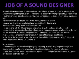 >usually works extremely close with director and choreographer in order to have a better
understanding of the production and to compare ideas with other people of significant roles
>auditory creator- sound designers may even compose due to this normally being a previous
job.
>evoke emotion, create and reflect the mood, underscore action
>source music and sound, physically go out and find it themselves
>editing music, being able to manipulate sound
>to be able to tell the difference and implement diegetic and non-diegetic sounds
>to be able to work out the location, where sound equipment should be placed in order to
for the audience to receive the right effect for example; radio microphones, ambient
microphones, orchestra microphones (what areas of backstage need them)
>take the script and analyse it to the best of there ability, and to extract what's required
>who needs what when? Act 1, scene 2
Web definition:
“Sound design is the process of specifying, acquiring, manipulating or generating audio
elements. It is employed in a variety of disciplines including filmmaking, television
production, theatre, sound recording and reproduction, live performance, sound art, postproduction, and video game...”

 