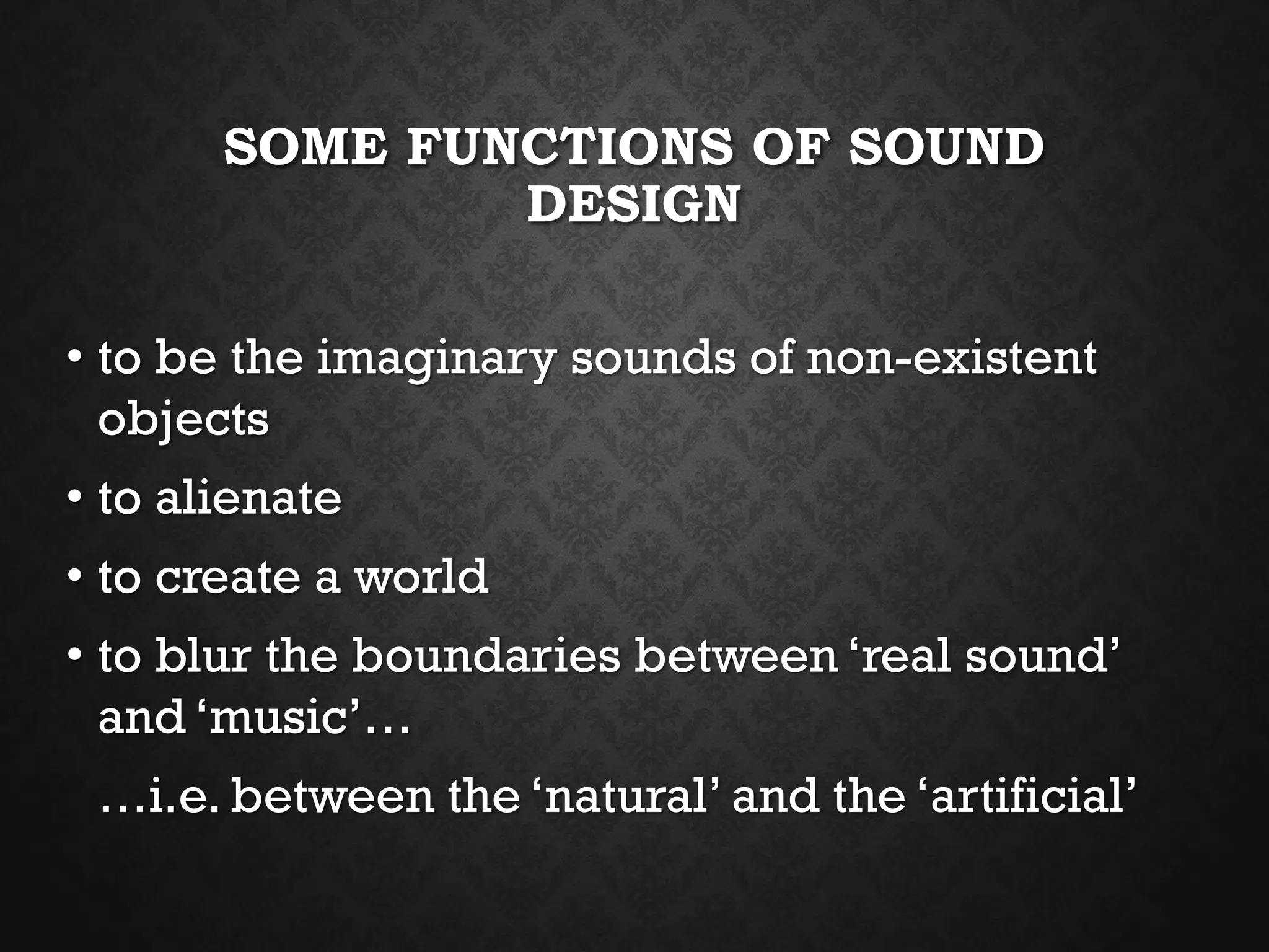 SOME FUNCTIONS OF SOUND
DESIGN
• to be the imaginary sounds of non-existent
objects
• to alienate
• to create a world
• to blur the boundaries between ‘real sound’
and ‘music’…
…i.e. between the ‘natural’ and the ‘artificial’
 