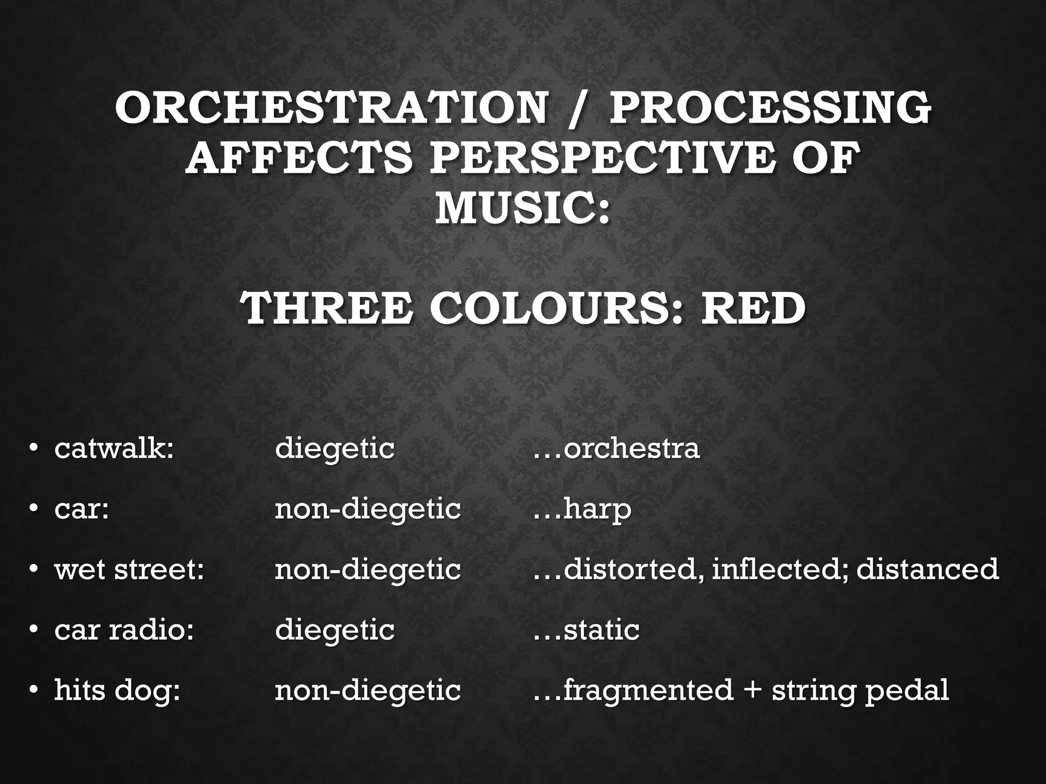 ORCHESTRATION / PROCESSING
AFFECTS PERSPECTIVE OF
MUSIC:
THREE COLOURS: RED
• catwalk: diegetic …orchestra
• car: non-diegetic …harp
• wet street: non-diegetic …distorted, inflected; distanced
• car radio: diegetic …static
• hits dog: non-diegetic …fragmented + string pedal
 