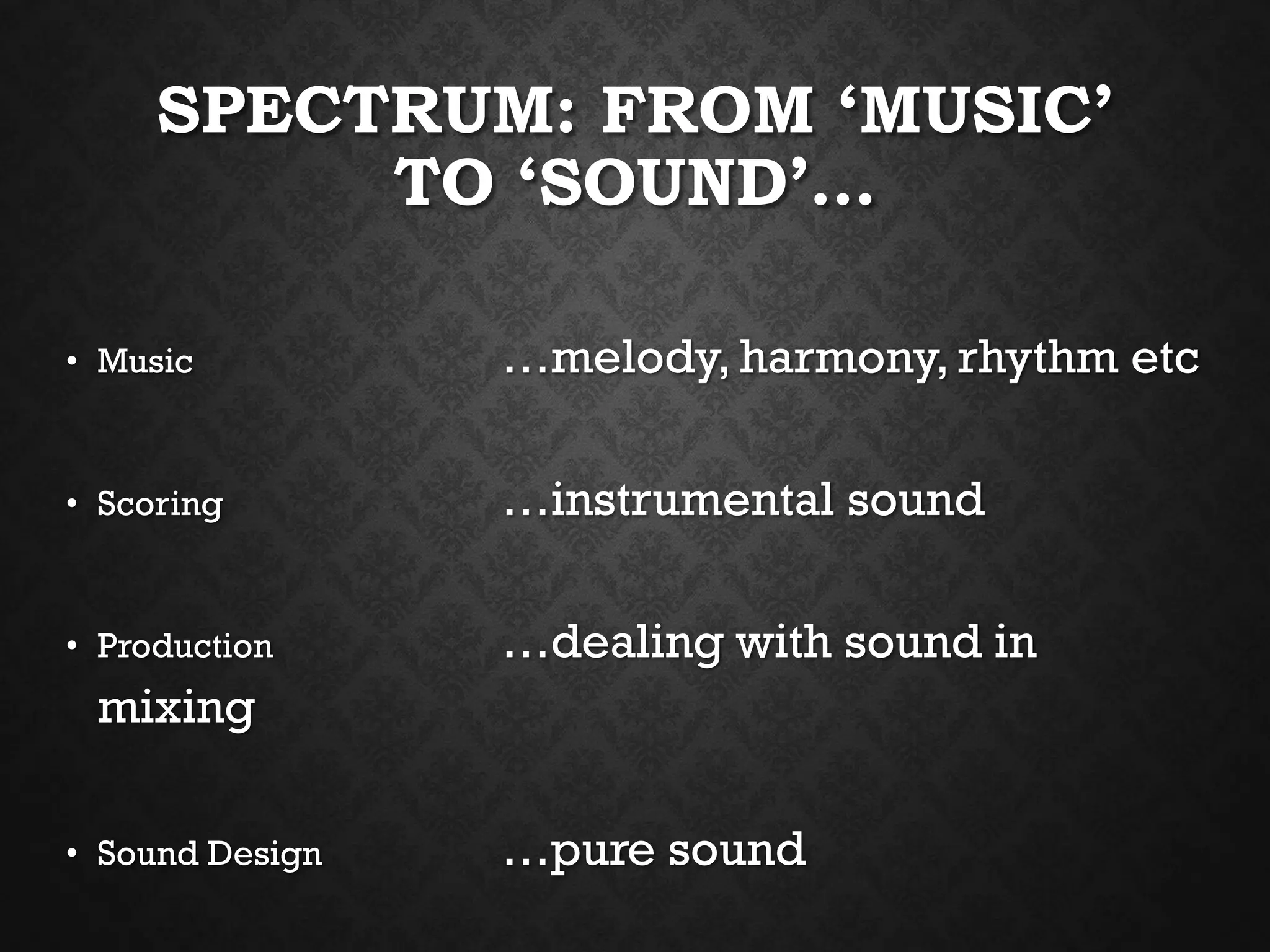 SPECTRUM: FROM ‘MUSIC’
TO ‘SOUND’…
• Music …melody, harmony, rhythm etc
• Scoring …instrumental sound
• Production …dealing with sound in
mixing
• Sound Design …pure sound
 