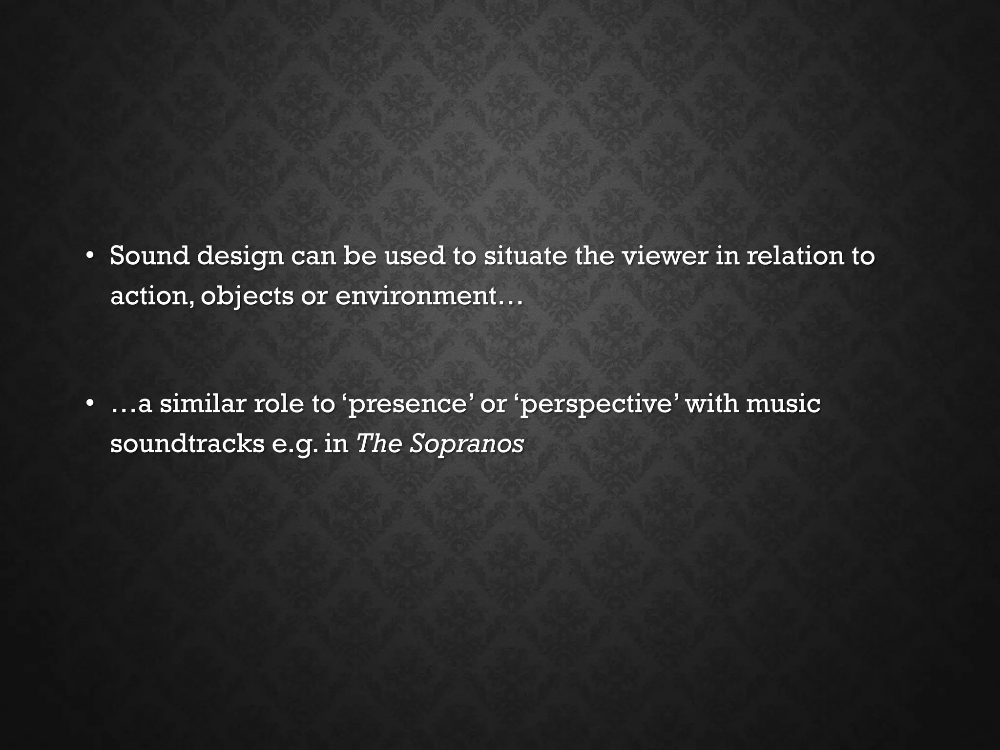 • Sound design can be used to situate the viewer in relation to
action, objects or environment…
• …a similar role to ‘presence’ or ‘perspective’ with music
soundtracks e.g. in The Sopranos
 