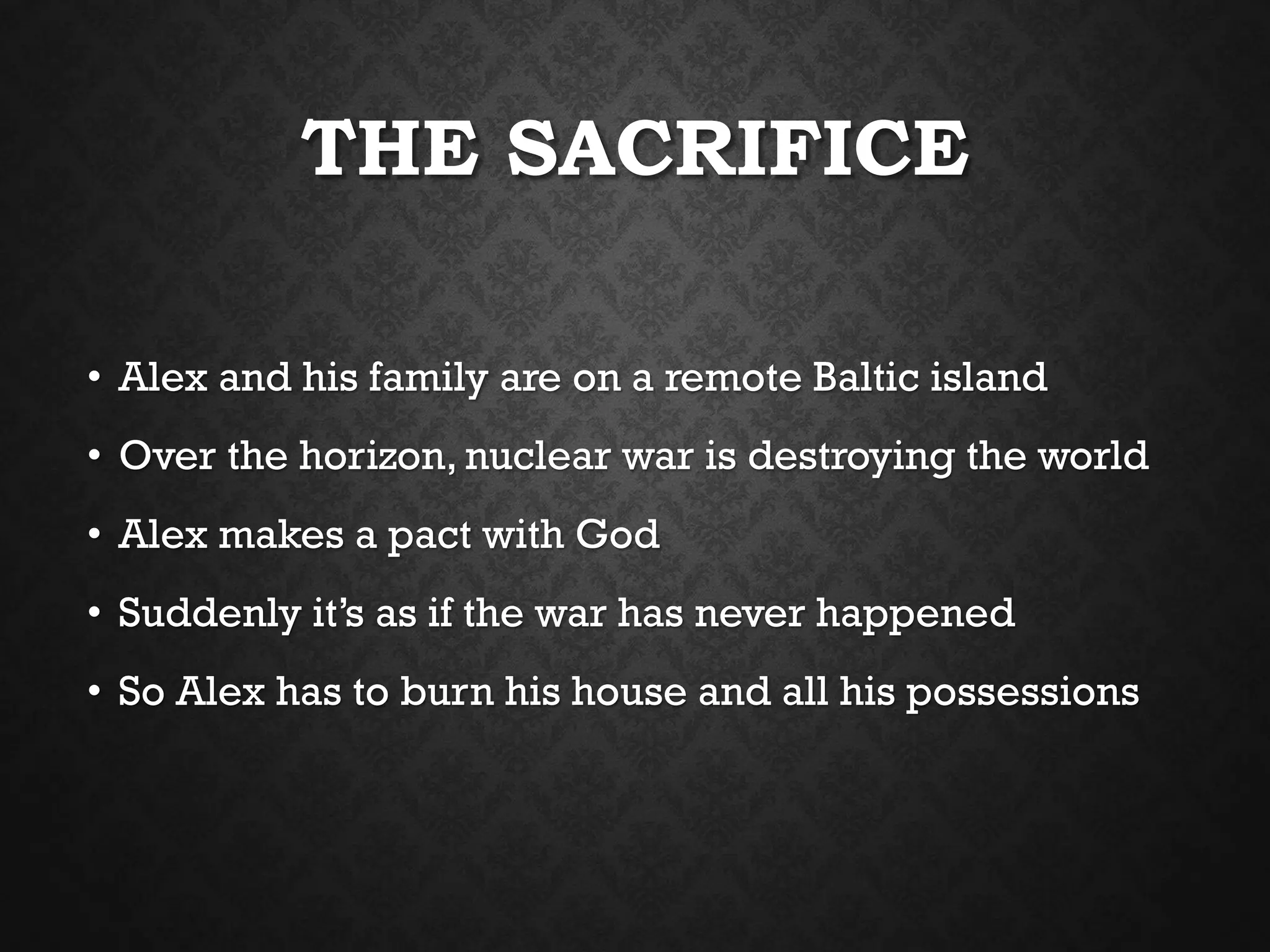THE SACRIFICE
• Alex and his family are on a remote Baltic island
• Over the horizon, nuclear war is destroying the world
• Alex makes a pact with God
• Suddenly it’s as if the war has never happened
• So Alex has to burn his house and all his possessions
 