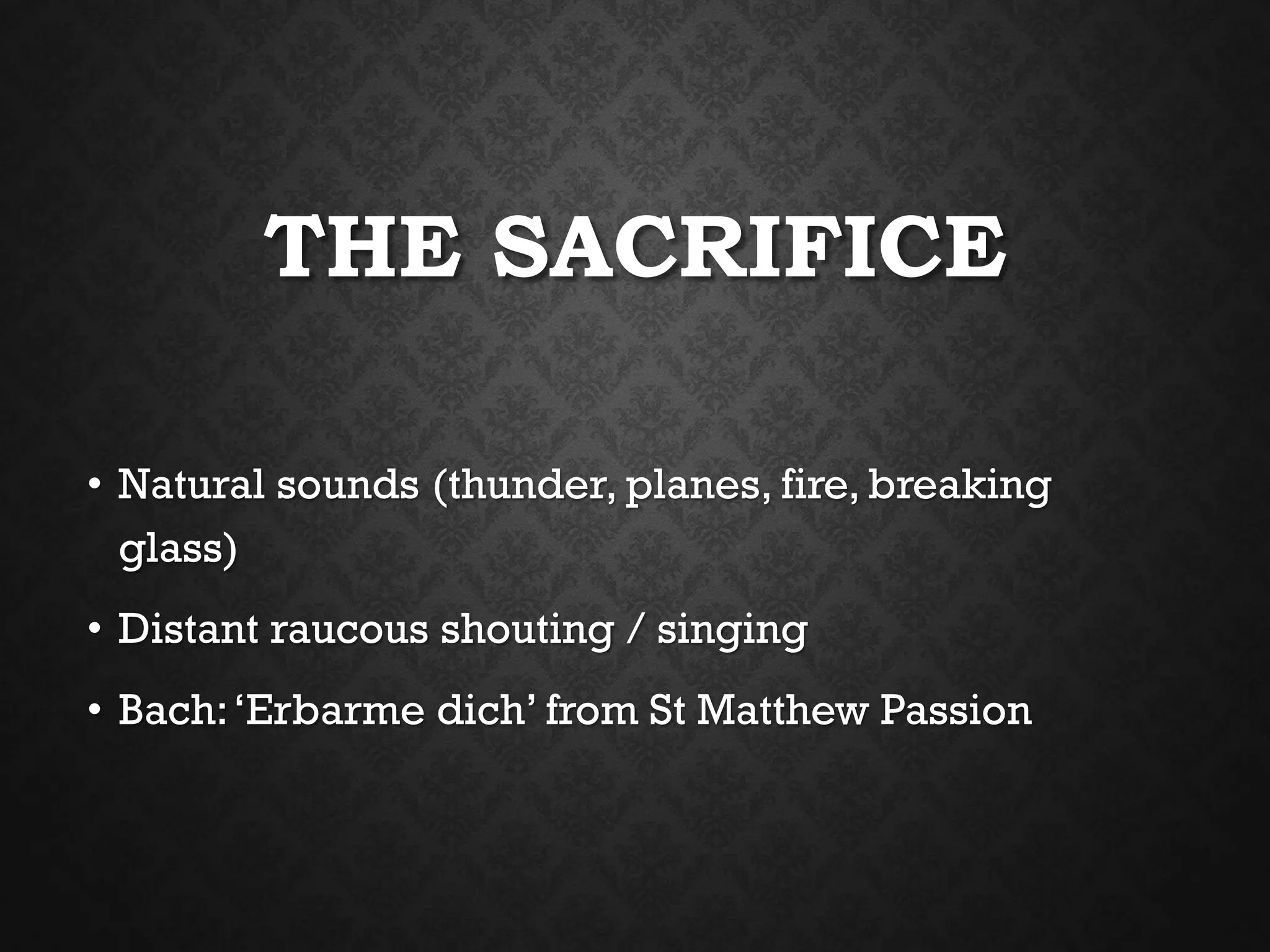 THE SACRIFICE
• Natural sounds (thunder, planes, fire, breaking
glass)
• Distant raucous shouting / singing
• Bach:‘Erbarme dich’ from St Matthew Passion
 