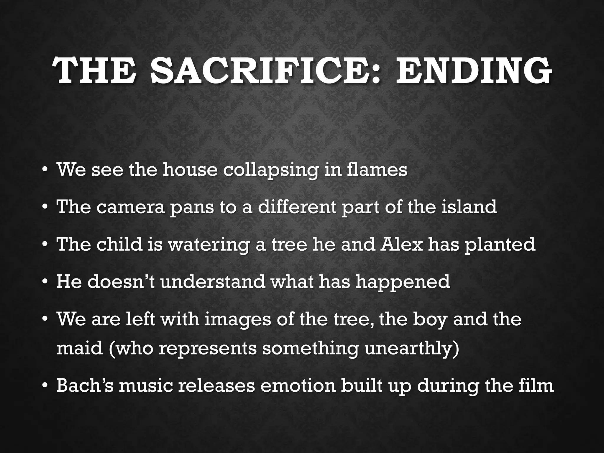 THE SACRIFICE: ENDING
• We see the house collapsing in flames
• The camera pans to a different part of the island
• The child is watering a tree he and Alex has planted
• He doesn’t understand what has happened
• We are left with images of the tree, the boy and the
maid (who represents something unearthly)
• Bach’s music releases emotion built up during the film
 