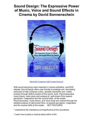 Sound Design: The Expressive Power
of Music, Voice and Sound Effects in
   Cinema by David Sonnenschein




                  Idiotically Competent And Common Sensical


With sound becoming more important in cinema exhibition and DVD
release, Sound Design offers user-friendly knowledge and stimulating
exercises to help compose a story, develop characters and create
emotion through skillful creation of the sound track. Psychoacoustics,
music theory, voice study and analysis of well-known films expand
perception, imagination and the musical skills of the reader.
Psychoacoustics, music theory, and voice study are covered through the
detailed analysis of well-known films, to expand perception, imagination
and the musical skills of the reader. KEY FEATURES:

* Understand the importance and significance of the soundtrack

* Learn how to place a musical piece within a film
 
