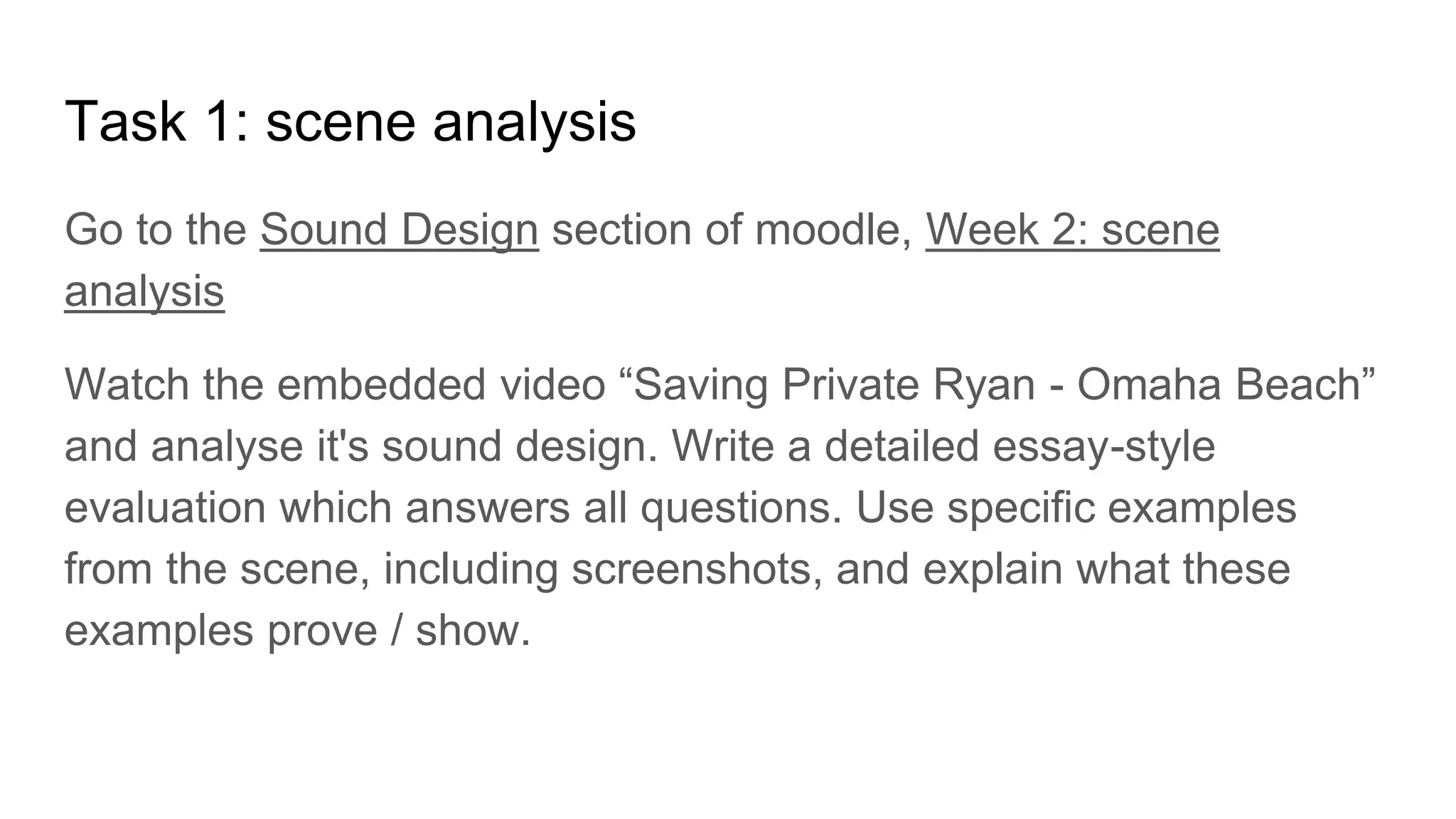 Task 1: scene analysis
Go to the Sound Design section of moodle, Week 2: scene
analysis
Watch the embedded video “Saving Private Ryan - Omaha Beach”
and analyse it's sound design. Write a detailed essay-style
evaluation which answers all questions. Use specific examples
from the scene, including screenshots, and explain what these
examples prove / show.
 