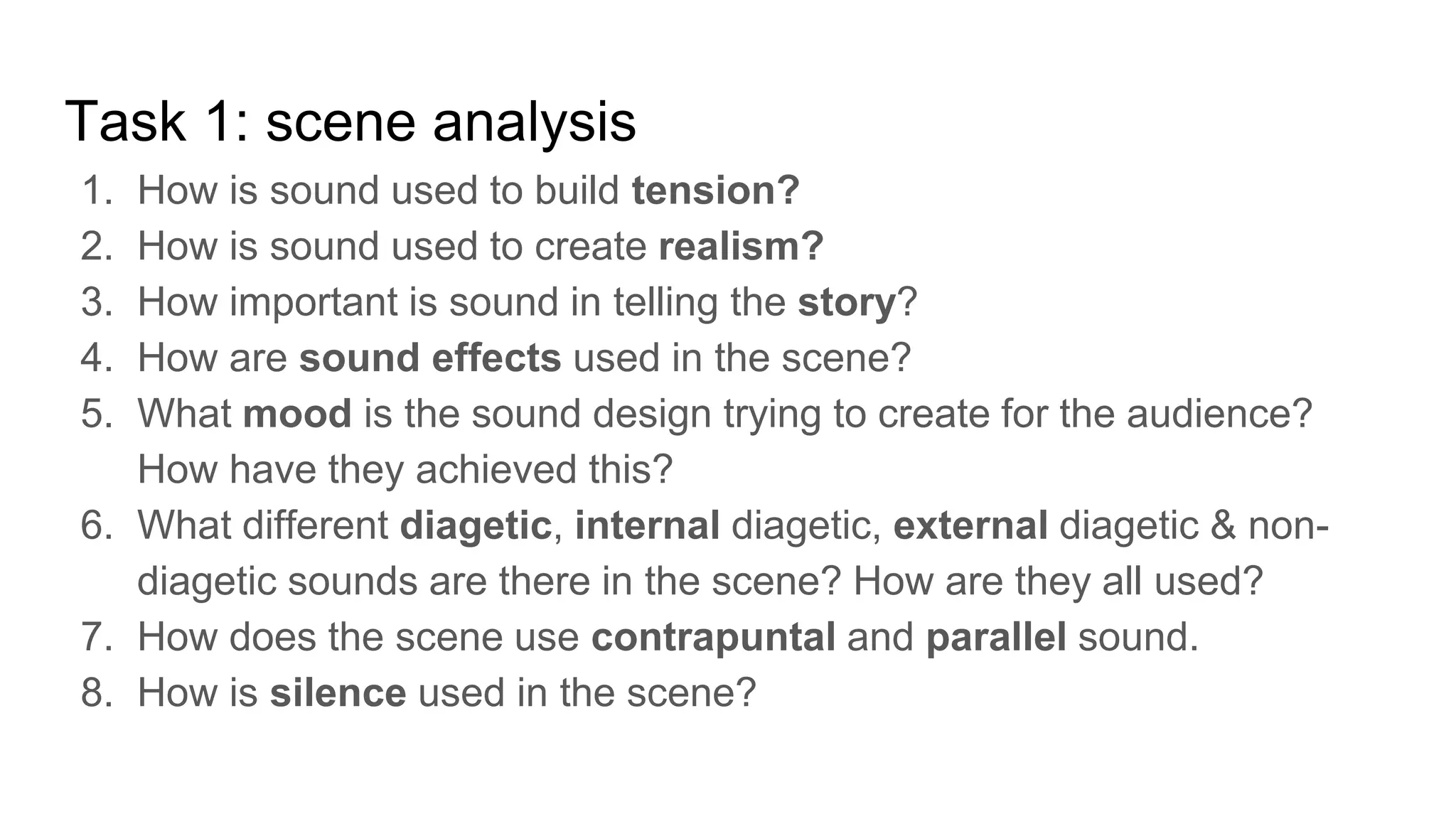 Task 1: scene analysis
1. How is sound used to build tension?
2. How is sound used to create realism?
3. How important is sound in telling the story?
4. How are sound effects used in the scene?
5. What mood is the sound design trying to create for the audience?
How have they achieved this?
6. What different diagetic, internal diagetic, external diagetic & non-
diagetic sounds are there in the scene? How are they all used?
7. How does the scene use contrapuntal and parallel sound.
8. How is silence used in the scene?
 