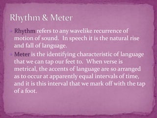 Rhythm refers to any wavelike recurrence of motion of sound.  In speech it is the natural rise and fall of language.Meter is the identifying characteristic of language that we can tap our feet to.  When verse is metrical, the accents of language are so arranged as to occur at apparently equal intervals of time, and it is this interval that we mark off with the tap of a foot.Rhythm & Meter