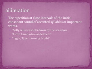 The repetition at close intervals of the initial consonant sound of accented syllables or important words.“Sally sells seashells down by the sea shore“Little Lamb who made thee?”“Tyger, Tyger burning bright”alliteration