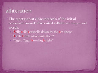 The repetition at close intervals of the initial consonant sound of accented syllables or important words.“Sally sells seashells down by the sea shore“Little Lamb who made thee?”“Tyger, Tyger burning bright”alliteration