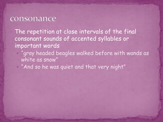 The repetition at close intervals of the final consonant sounds of accented syllables or important words “gray headed beagles walked before with wands as white as snow”“And so he was quiet and that very night”consonance