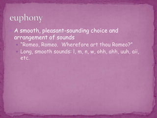 A smooth, pleasant-sounding choice and arrangement of sounds “Romeo, Romeo.  Wherefore art thou Romeo?”Long, smooth sounds: l, m, n, w, ohh, ahh, uuh, aii, etc.euphony