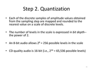 Step 2. Quantization
• Each of the discrete samples of amplitude values obtained
from the sampling step are mapped and rounded to the
nearest value on a scale of discrete levels.
• The number of levels in the scale is expressed in bit depth--
the power of 2.
• An 8-bit audio allows 28 = 256 possible levels in the scale
• CD-quality audio is 16-bit (i.e., 216 = 65,536 possible levels)
11
 