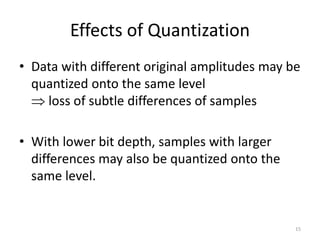 Effects of Quantization
• Data with different original amplitudes may be
quantized onto the same level
 loss of subtle differences of samples
• With lower bit depth, samples with larger
differences may also be quantized onto the
same level.
15
 