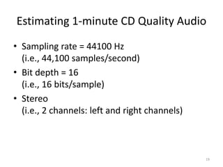 Estimating 1-minute CD Quality Audio
• Sampling rate = 44100 Hz
(i.e., 44,100 samples/second)
• Bit depth = 16
(i.e., 16 bits/sample)
• Stereo
(i.e., 2 channels: left and right channels)
19
 