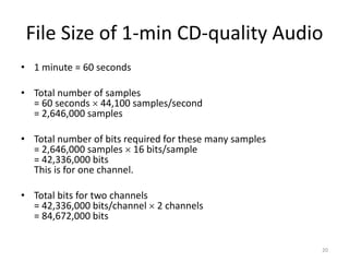 File Size of 1-min CD-quality Audio
• 1 minute = 60 seconds
• Total number of samples
= 60 seconds  44,100 samples/second
= 2,646,000 samples
• Total number of bits required for these many samples
= 2,646,000 samples  16 bits/sample
= 42,336,000 bits
This is for one channel.
• Total bits for two channels
= 42,336,000 bits/channel  2 channels
= 84,672,000 bits
20
 