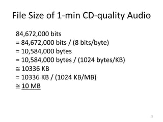 File Size of 1-min CD-quality Audio
84,672,000 bits
= 84,672,000 bits / (8 bits/byte)
= 10,584,000 bytes
= 10,584,000 bytes / (1024 bytes/KB)
 10336 KB
= 10336 KB / (1024 KB/MB)
 10 MB
21
 