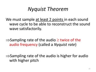 Nyquist Theorem
We must sample at least 2 points in each sound
wave cycle to be able to reconstruct the sound
wave satisfactorily.
Sampling rate of the audio  twice of the
audio frequency (called a Nyquist rate)
Sampling rate of the audio is higher for audio
with higher pitch
23
 